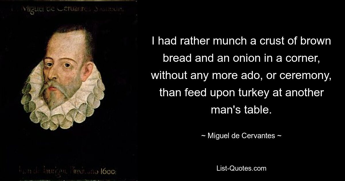 I had rather munch a crust of brown bread and an onion in a corner, without any more ado, or ceremony, than feed upon turkey at another man's table. — © Miguel de Cervantes