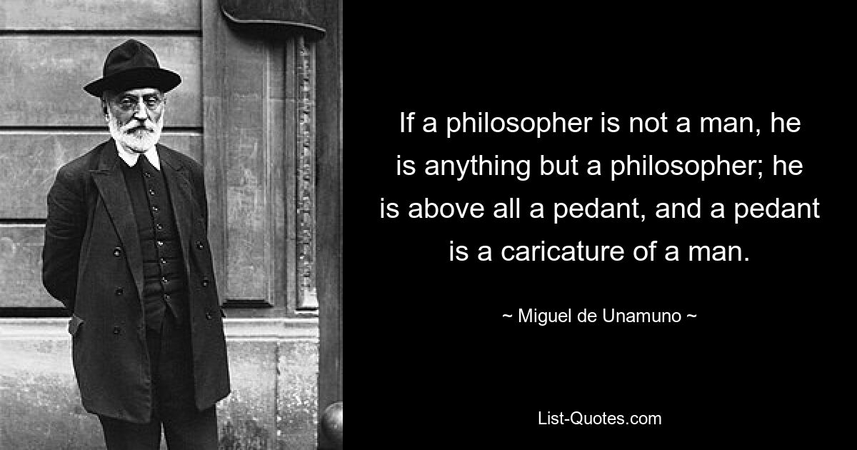 If a philosopher is not a man, he is anything but a philosopher; he is above all a pedant, and a pedant is a caricature of a man. — © Miguel de Unamuno