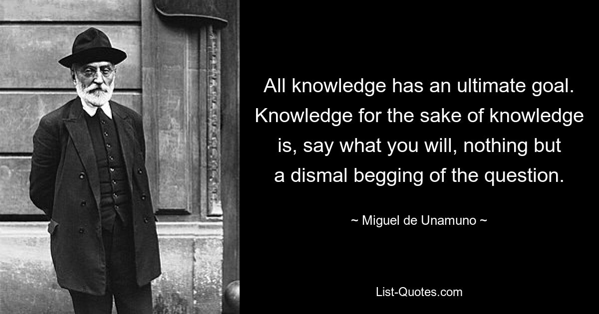 All knowledge has an ultimate goal. Knowledge for the sake of knowledge is, say what you will, nothing but a dismal begging of the question. — © Miguel de Unamuno