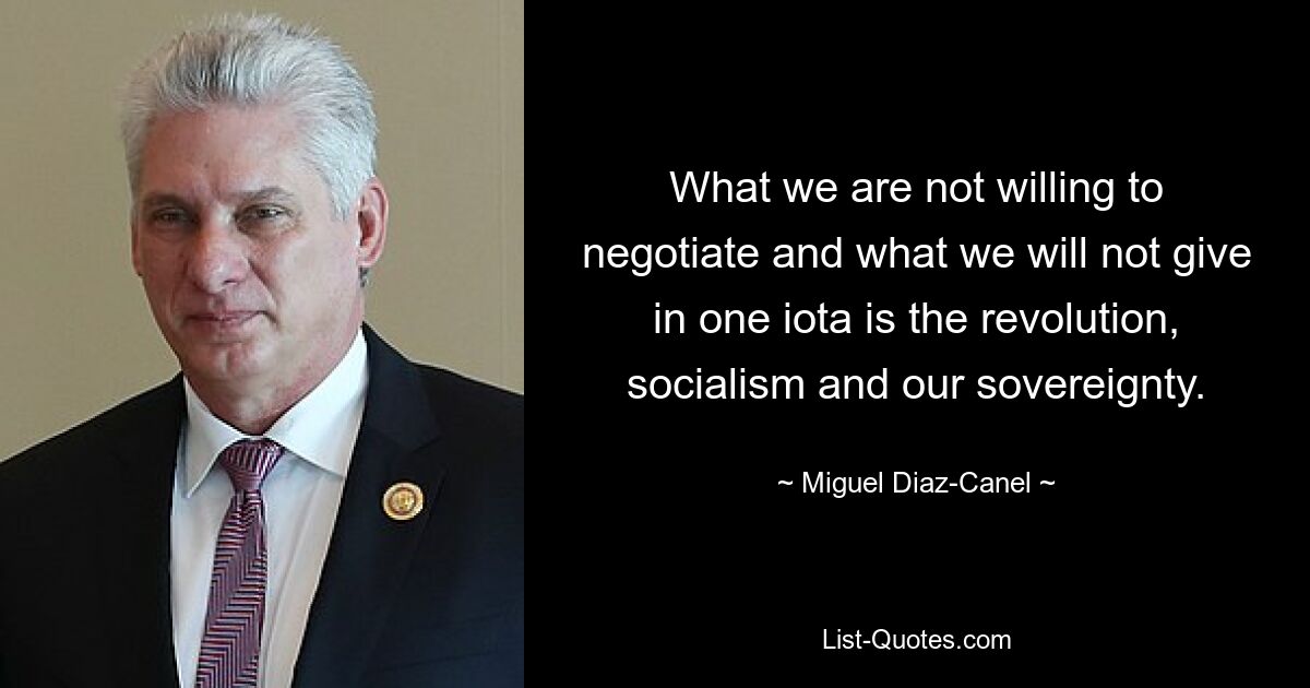 What we are not willing to negotiate and what we will not give in one iota is the revolution, socialism and our sovereignty. — © Miguel Diaz-Canel