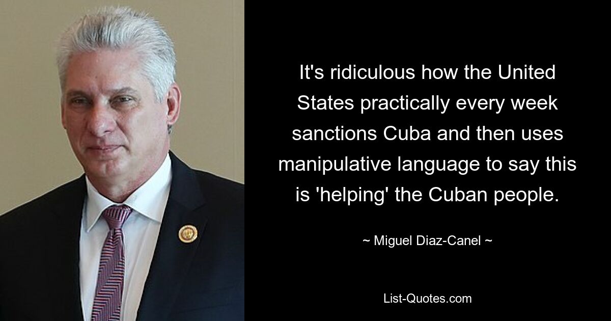 It's ridiculous how the United States practically every week sanctions Cuba and then uses manipulative language to say this is 'helping' the Cuban people. — © Miguel Diaz-Canel