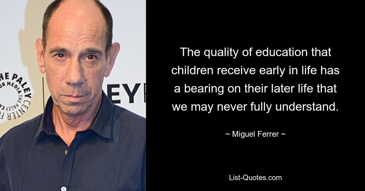 The quality of education that children receive early in life has a bearing on their later life that we may never fully understand. — © Miguel Ferrer