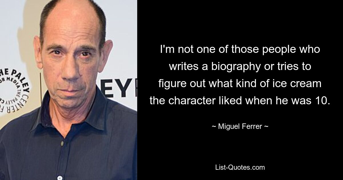 I'm not one of those people who writes a biography or tries to figure out what kind of ice cream the character liked when he was 10. — © Miguel Ferrer