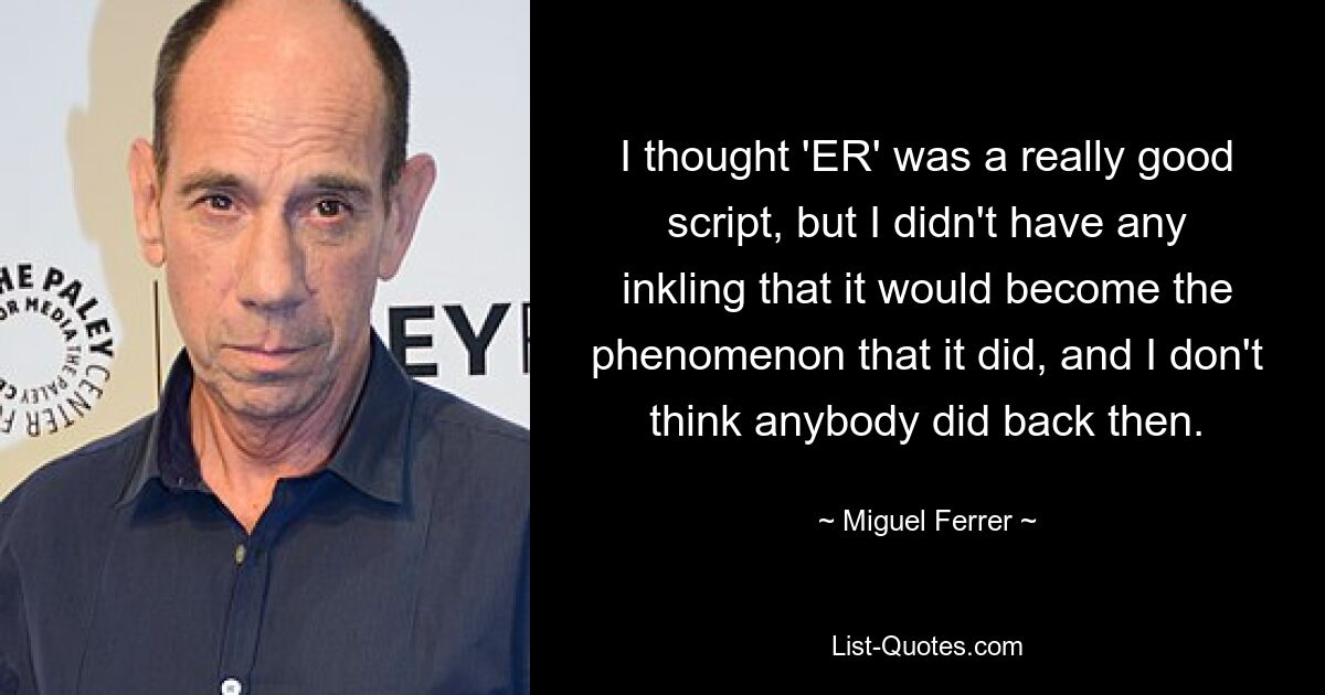 I thought 'ER' was a really good script, but I didn't have any inkling that it would become the phenomenon that it did, and I don't think anybody did back then. — © Miguel Ferrer