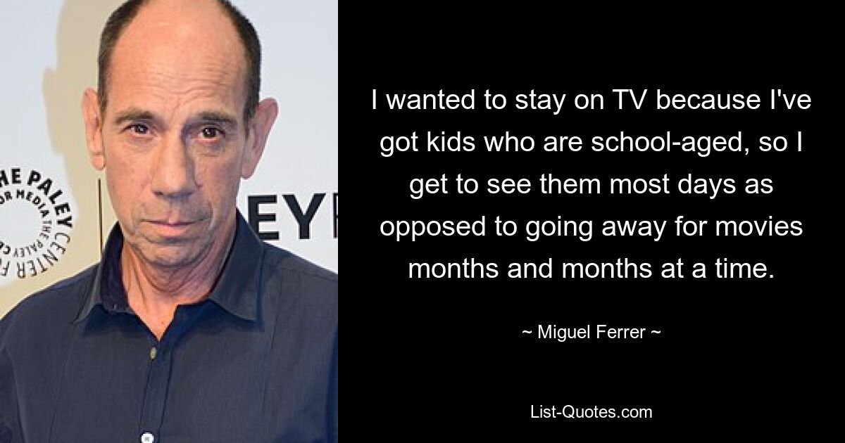 I wanted to stay on TV because I've got kids who are school-aged, so I get to see them most days as opposed to going away for movies months and months at a time. — © Miguel Ferrer