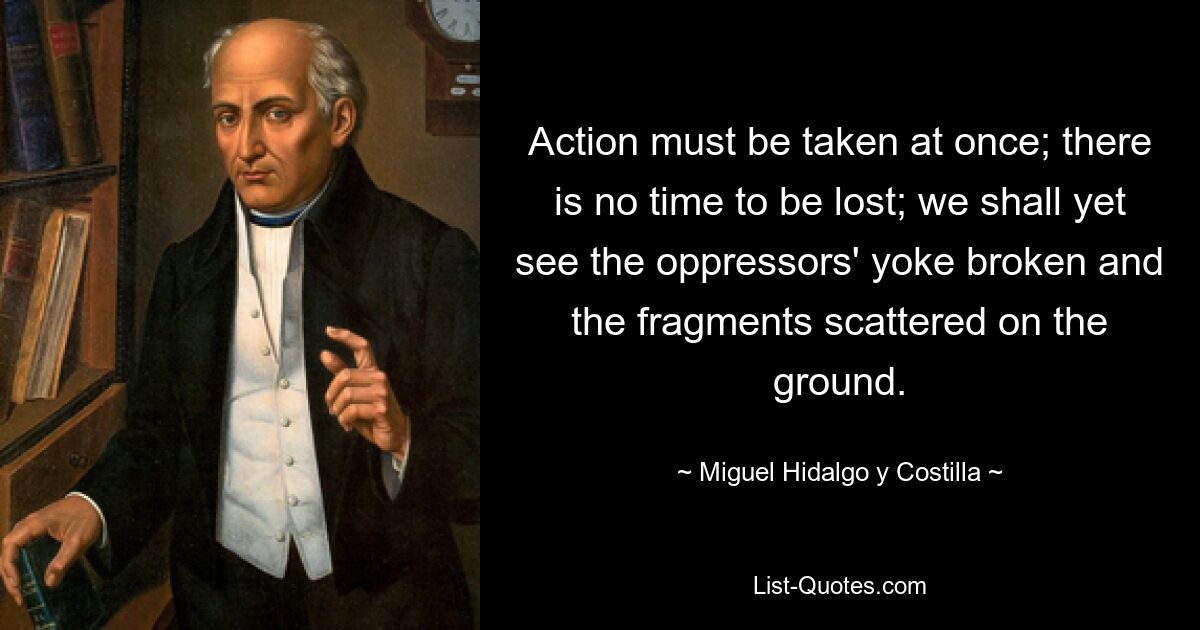 Action must be taken at once; there is no time to be lost; we shall yet see the oppressors' yoke broken and the fragments scattered on the ground. — © Miguel Hidalgo y Costilla