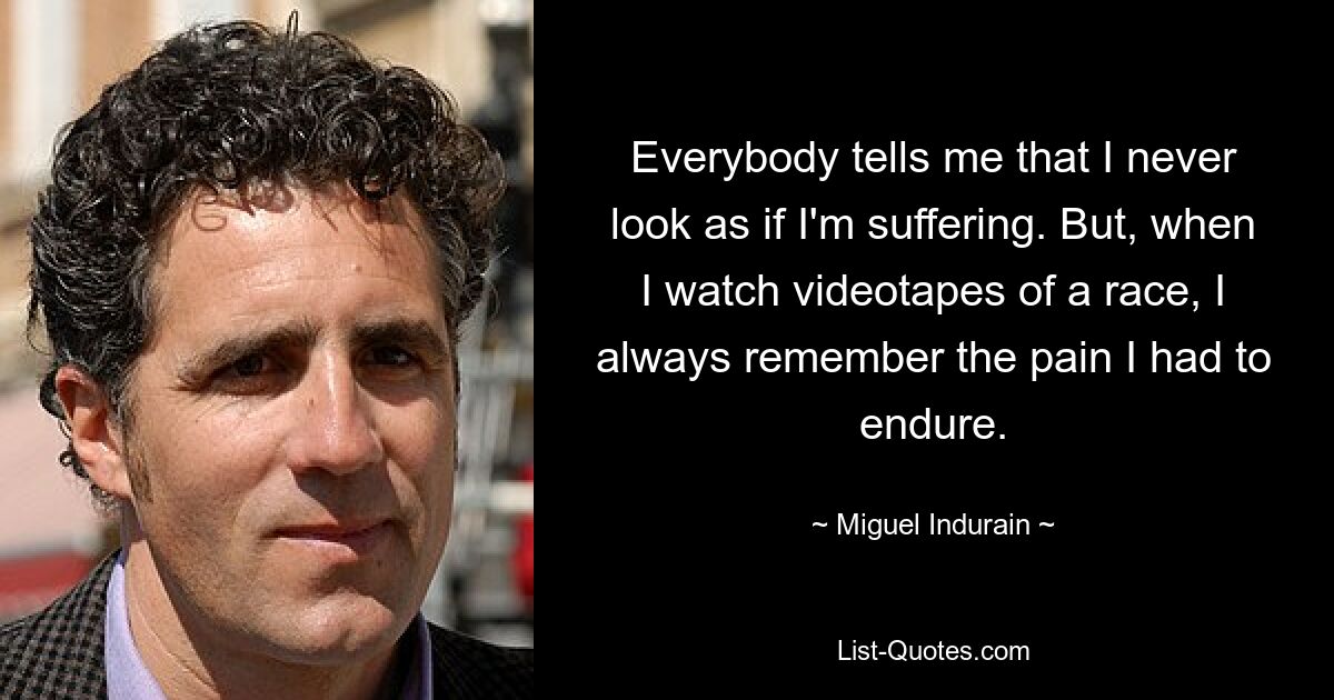 Everybody tells me that I never look as if I'm suffering. But, when I watch videotapes of a race, I always remember the pain I had to endure. — © Miguel Indurain