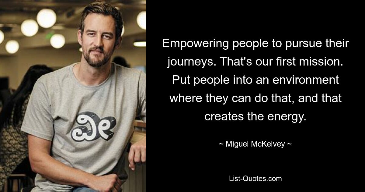 Empowering people to pursue their journeys. That's our first mission. Put people into an environment where they can do that, and that creates the energy. — © Miguel McKelvey