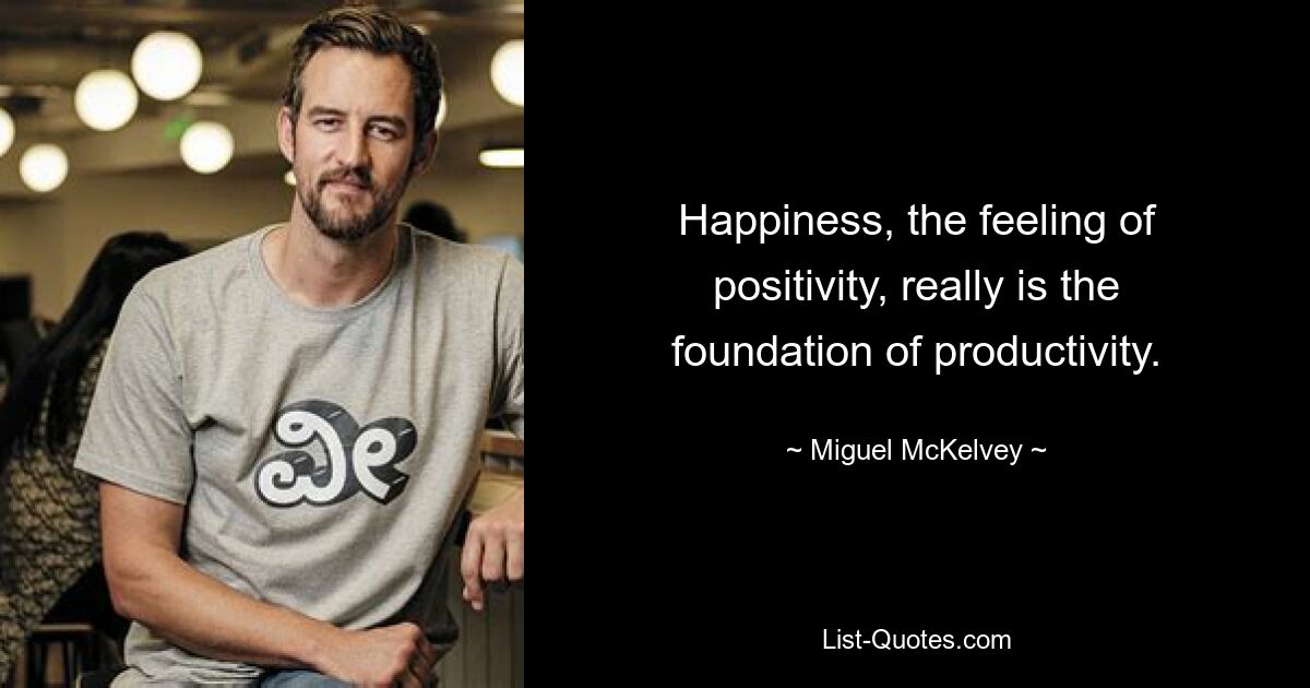 Happiness, the feeling of positivity, really is the foundation of productivity. — © Miguel McKelvey