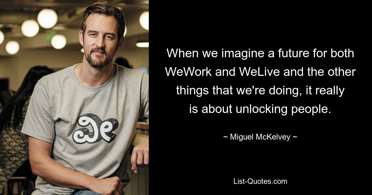 When we imagine a future for both WeWork and WeLive and the other things that we're doing, it really is about unlocking people. — © Miguel McKelvey