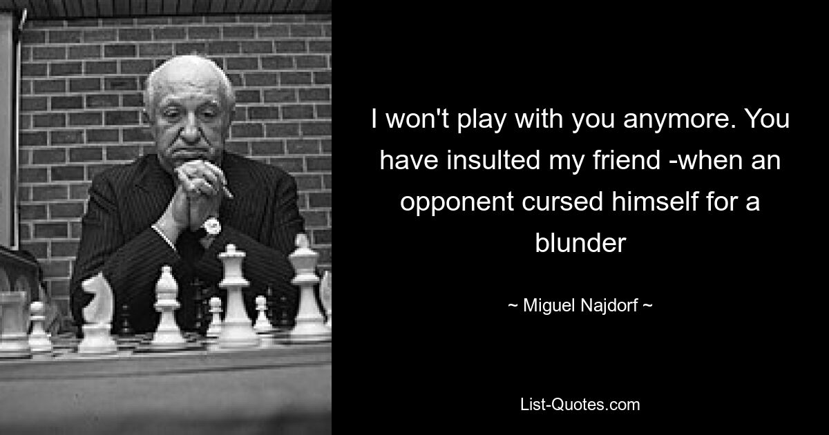 I won't play with you anymore. You have insulted my friend -when an opponent cursed himself for a blunder — © Miguel Najdorf