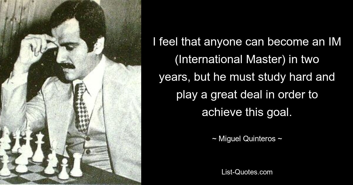 I feel that anyone can become an IM (International Master) in two years, but he must study hard and play a great deal in order to achieve this goal. — © Miguel Quinteros