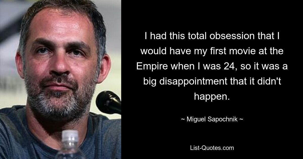 I had this total obsession that I would have my first movie at the Empire when I was 24, so it was a big disappointment that it didn't happen. — © Miguel Sapochnik