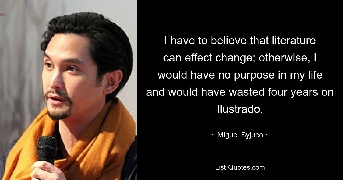 I have to believe that literature can effect change; otherwise, I would have no purpose in my life and would have wasted four years on Ilustrado. — © Miguel Syjuco