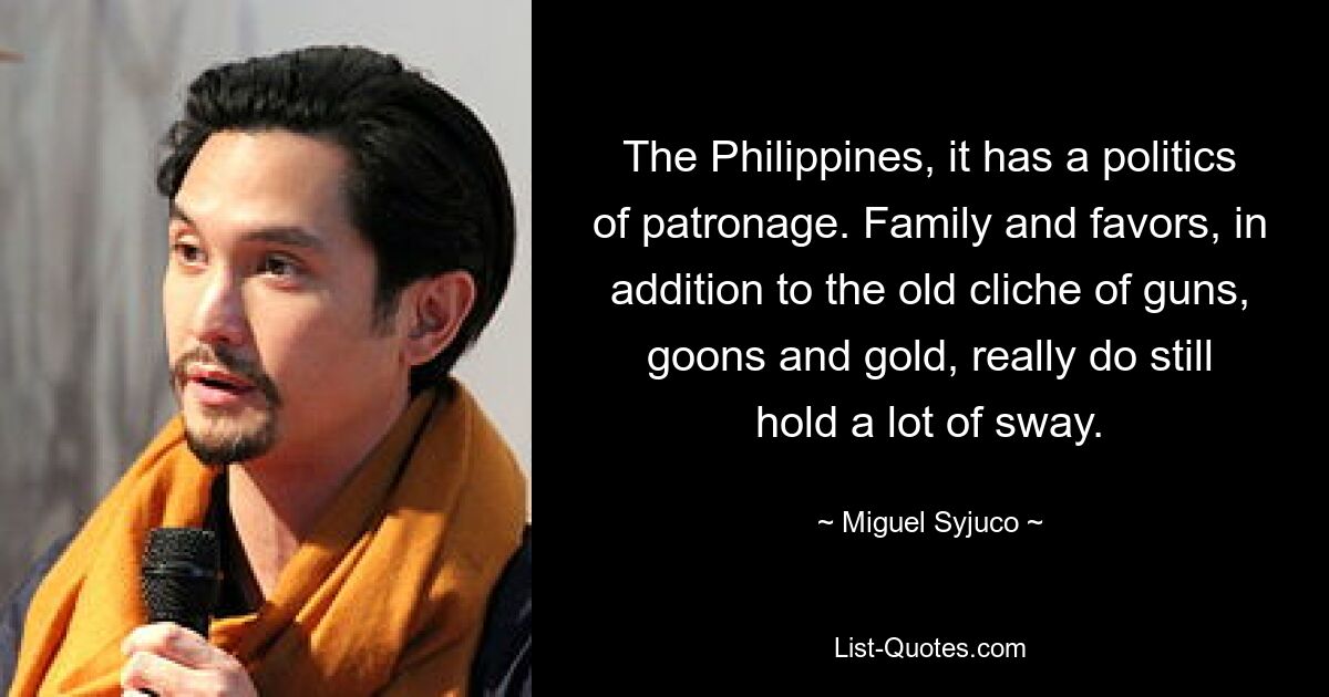 The Philippines, it has a politics of patronage. Family and favors, in addition to the old cliche of guns, goons and gold, really do still hold a lot of sway. — © Miguel Syjuco