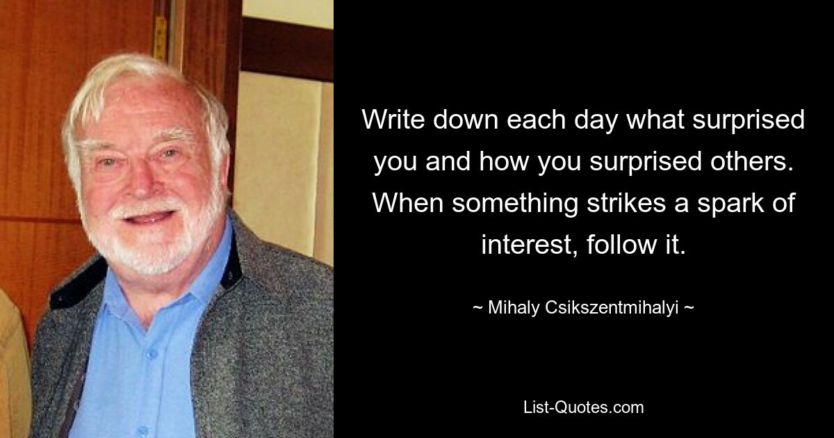 Write down each day what surprised you and how you surprised others. When something strikes a spark of interest, follow it. — © Mihaly Csikszentmihalyi