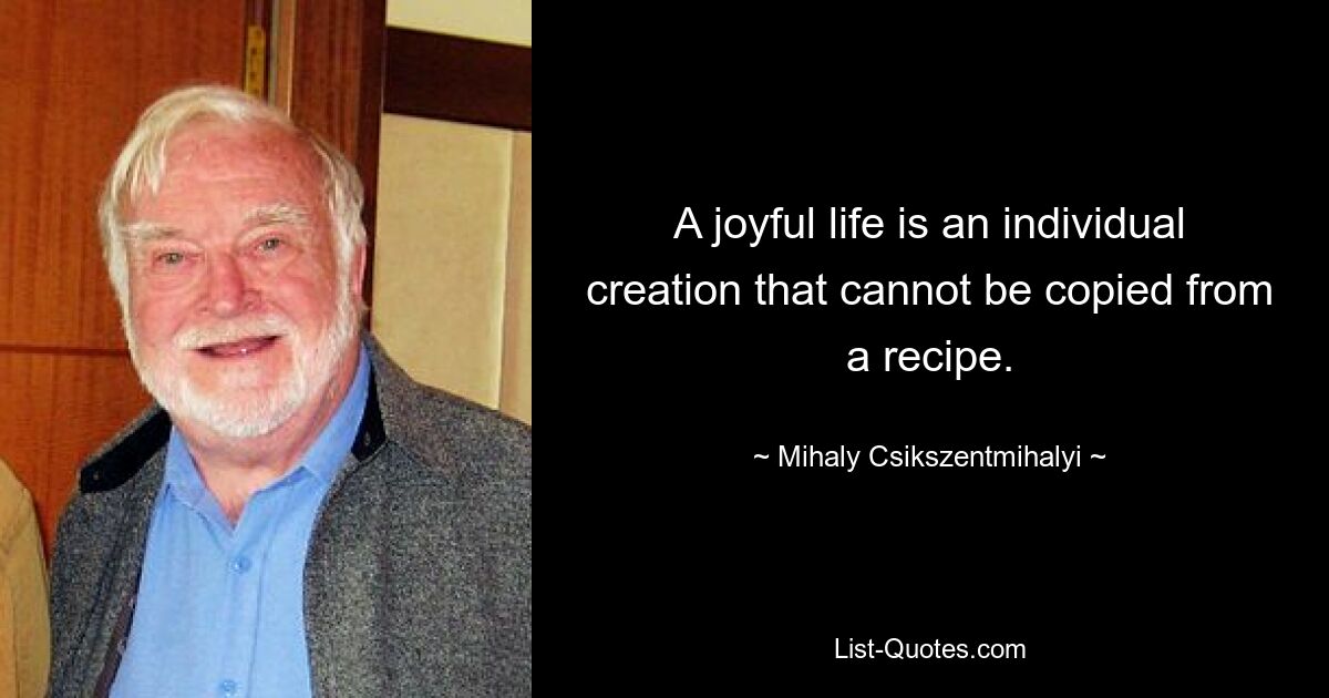 A joyful life is an individual creation that cannot be copied from a recipe. — © Mihaly Csikszentmihalyi