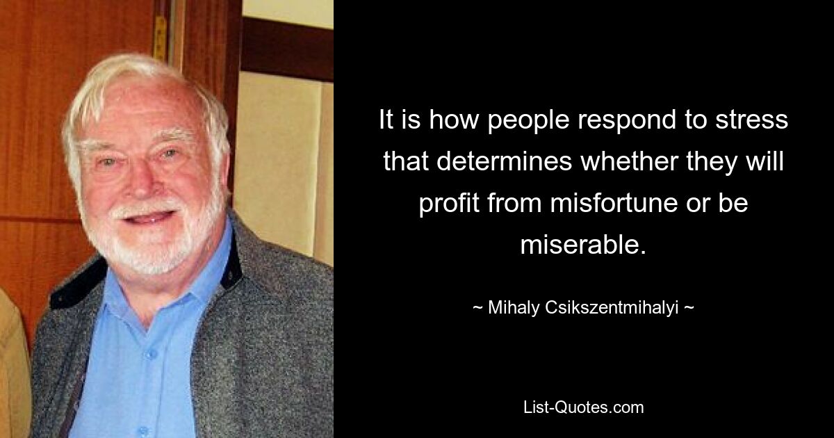 It is how people respond to stress that determines whether they will profit from misfortune or be miserable. — © Mihaly Csikszentmihalyi