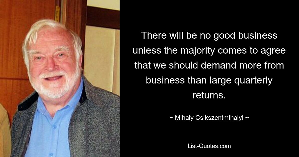 There will be no good business unless the majority comes to agree that we should demand more from business than large quarterly returns. — © Mihaly Csikszentmihalyi