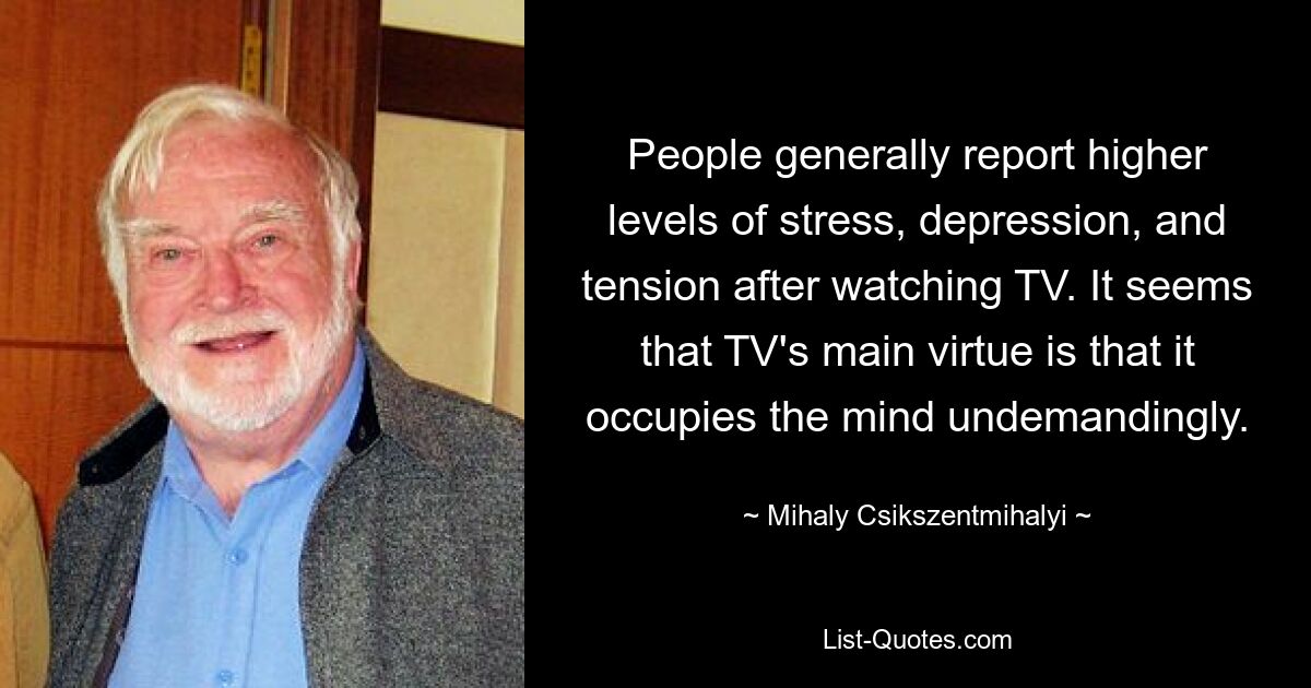 People generally report higher levels of stress, depression, and tension after watching TV. It seems that TV's main virtue is that it occupies the mind undemandingly. — © Mihaly Csikszentmihalyi