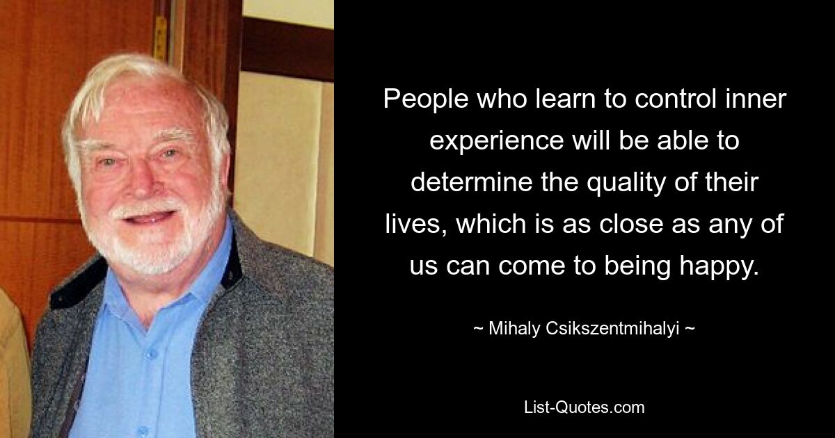 People who learn to control inner experience will be able to determine the quality of their lives, which is as close as any of us can come to being happy. — © Mihaly Csikszentmihalyi