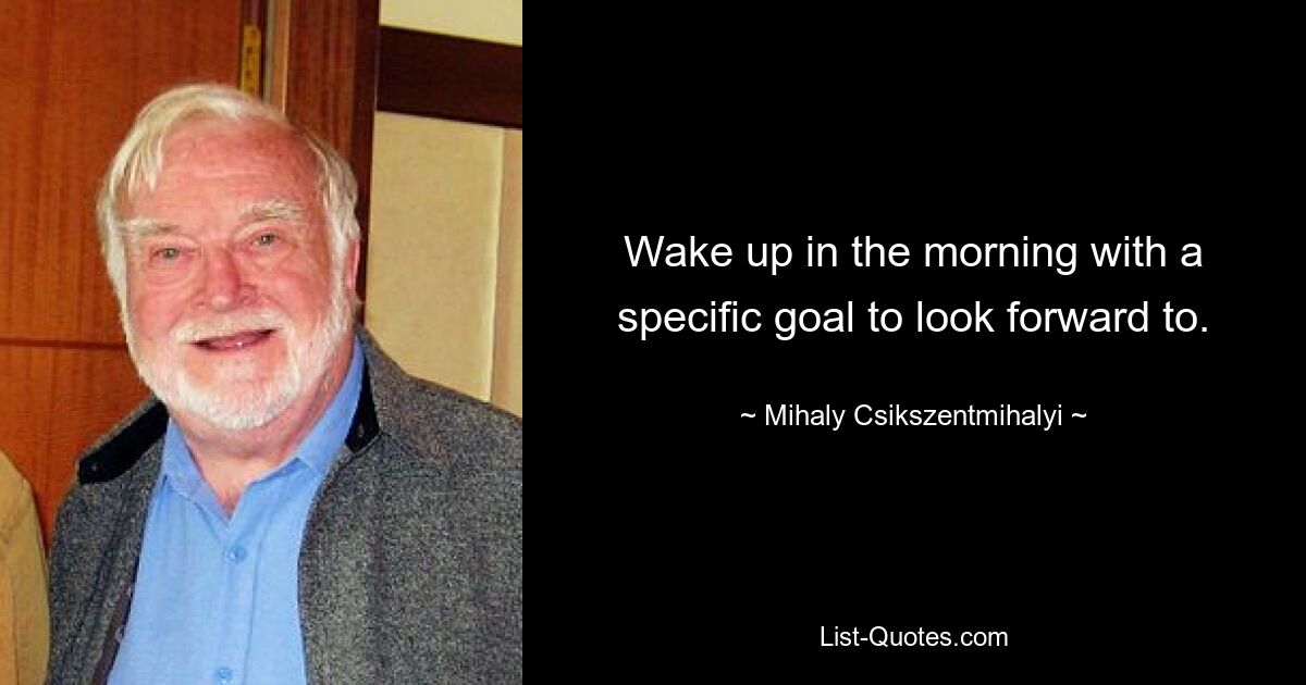 Wake up in the morning with a specific goal to look forward to. — © Mihaly Csikszentmihalyi