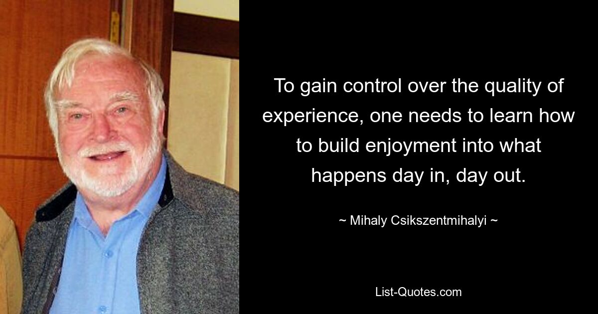 To gain control over the quality of experience, one needs to learn how to build enjoyment into what happens day in, day out. — © Mihaly Csikszentmihalyi