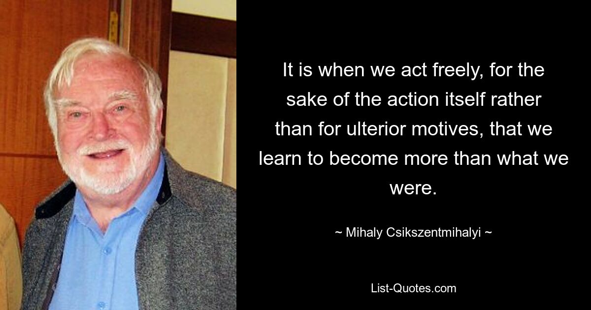 It is when we act freely, for the sake of the action itself rather than for ulterior motives, that we learn to become more than what we were. — © Mihaly Csikszentmihalyi