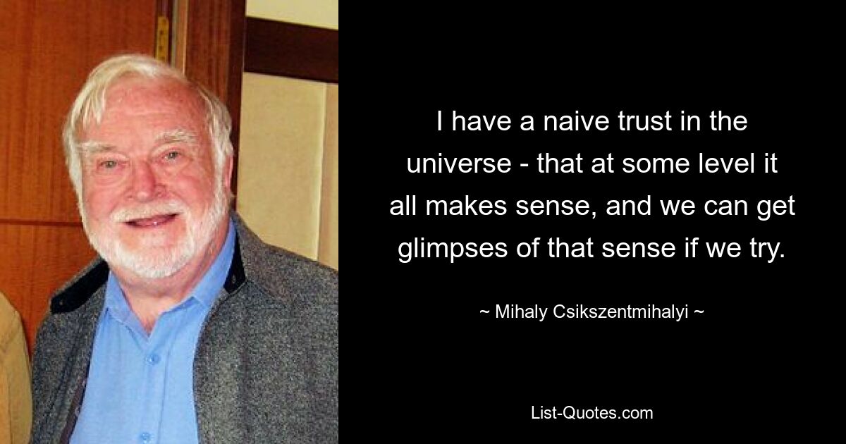 I have a naive trust in the universe - that at some level it all makes sense, and we can get glimpses of that sense if we try. — © Mihaly Csikszentmihalyi