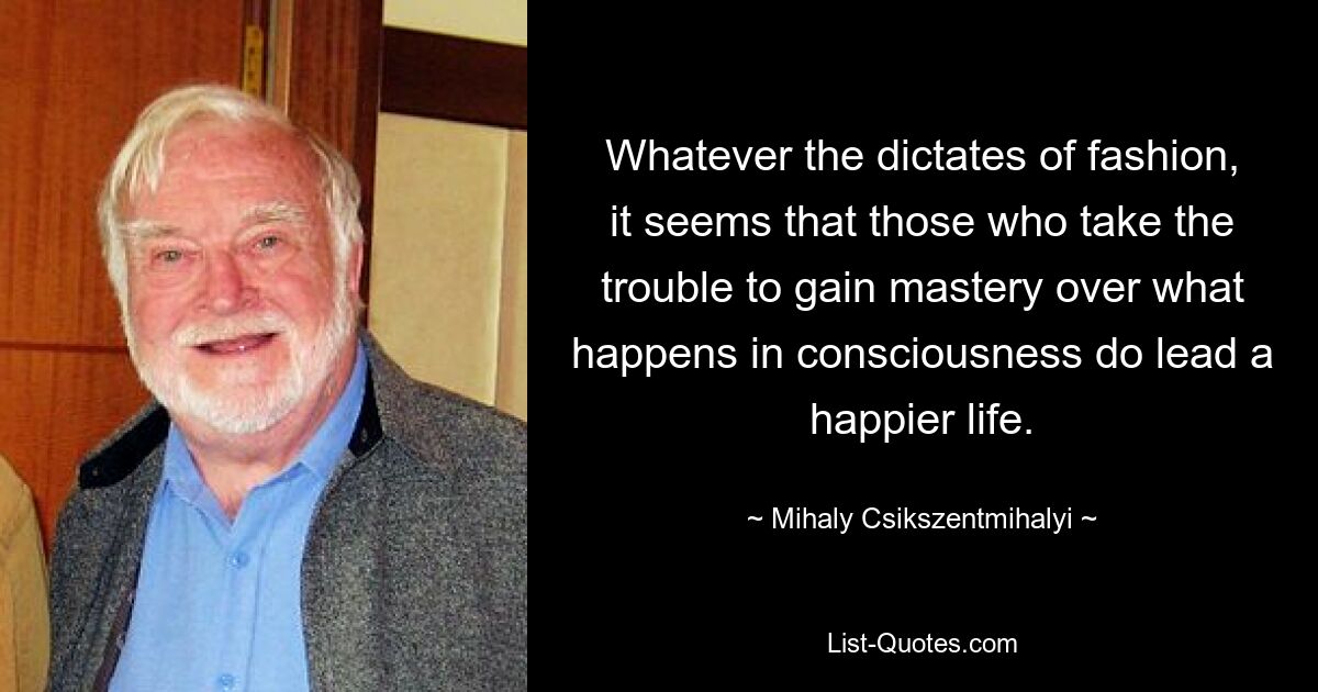 Whatever the dictates of fashion, it seems that those who take the trouble to gain mastery over what happens in consciousness do lead a happier life. — © Mihaly Csikszentmihalyi