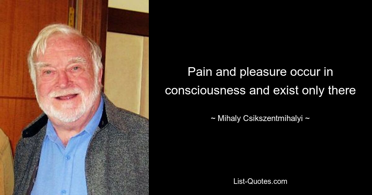 Pain and pleasure occur in consciousness and exist only there — © Mihaly Csikszentmihalyi