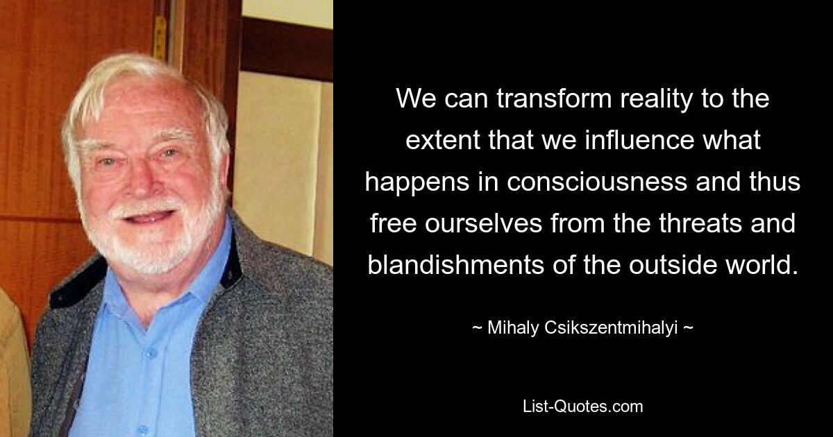 We can transform reality to the extent that we influence what happens in consciousness and thus free ourselves from the threats and blandishments of the outside world. — © Mihaly Csikszentmihalyi