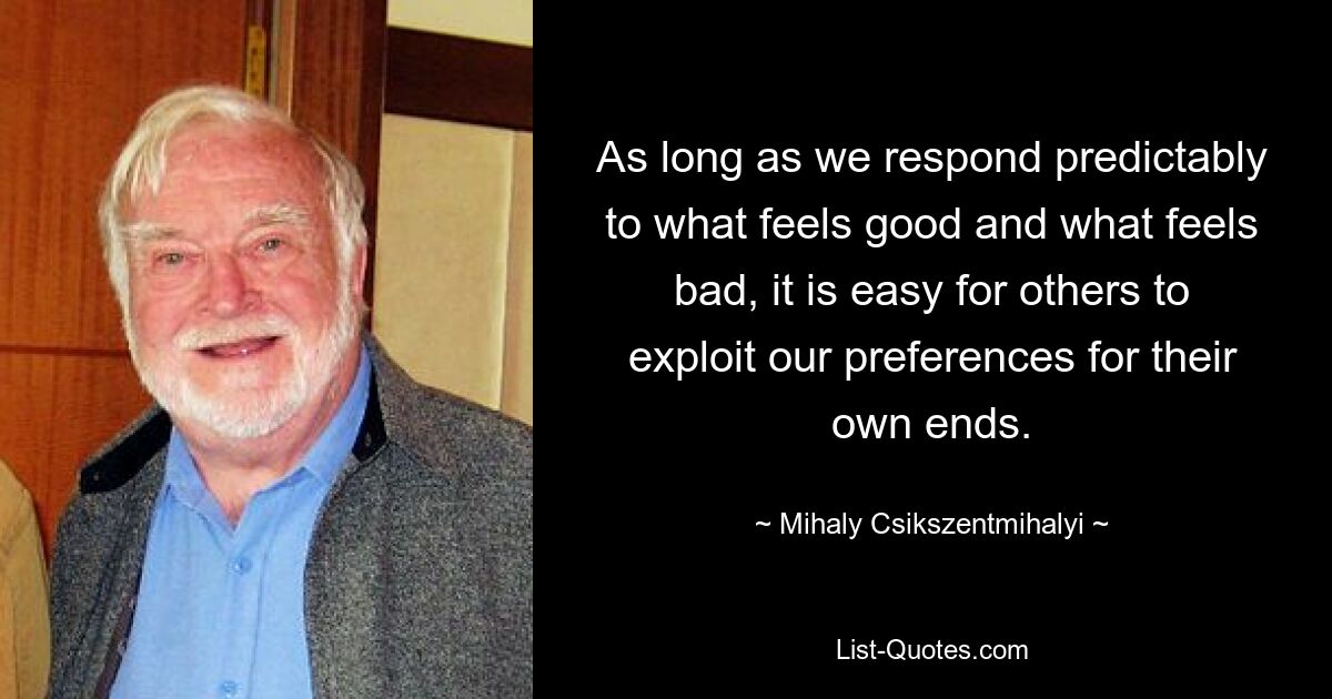 As long as we respond predictably to what feels good and what feels bad, it is easy for others to exploit our preferences for their own ends. — © Mihaly Csikszentmihalyi