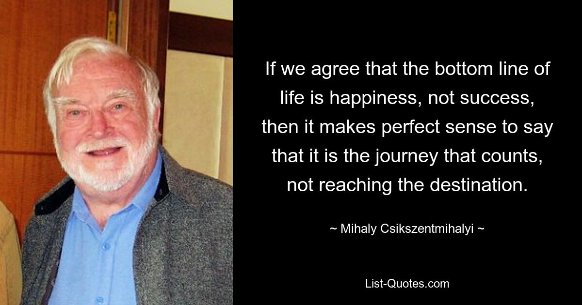 Если мы согласны с тем, что суть жизни — это счастье, а не успех, тогда имеет смысл сказать, что значение имеет путешествие, а не достижение пункта назначения. — © Михай Чиксентмихайи 