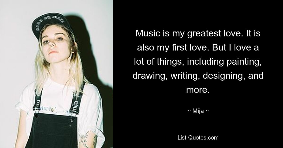 Music is my greatest love. It is also my first love. But I love a lot of things, including painting, drawing, writing, designing, and more. — © Mija