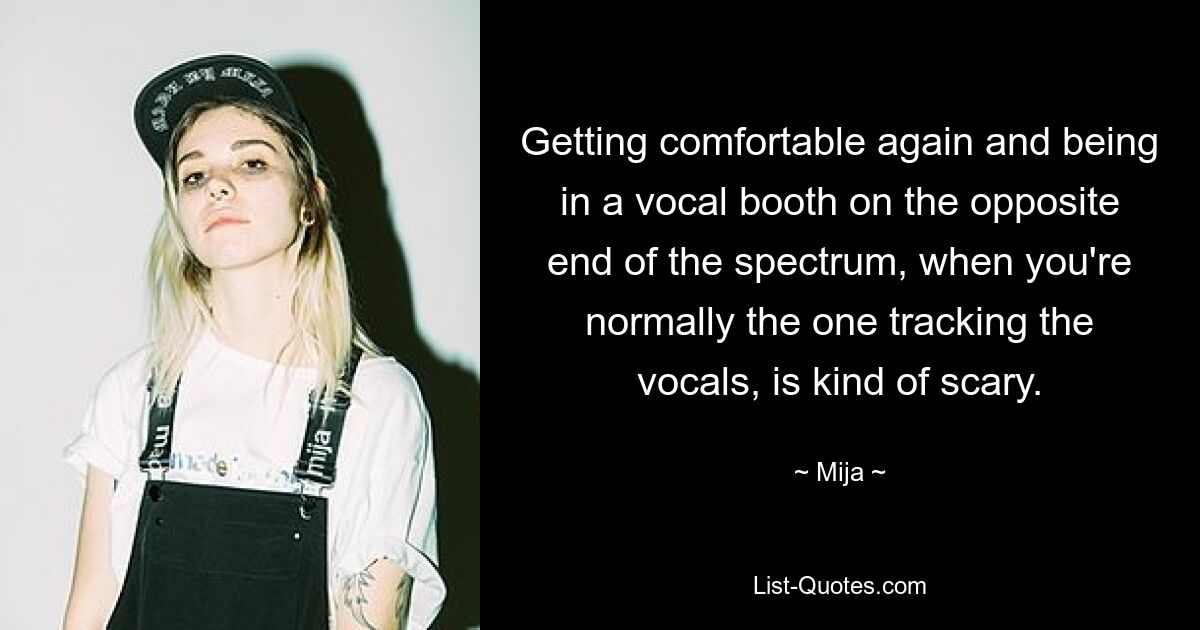 Getting comfortable again and being in a vocal booth on the opposite end of the spectrum, when you're normally the one tracking the vocals, is kind of scary. — © Mija