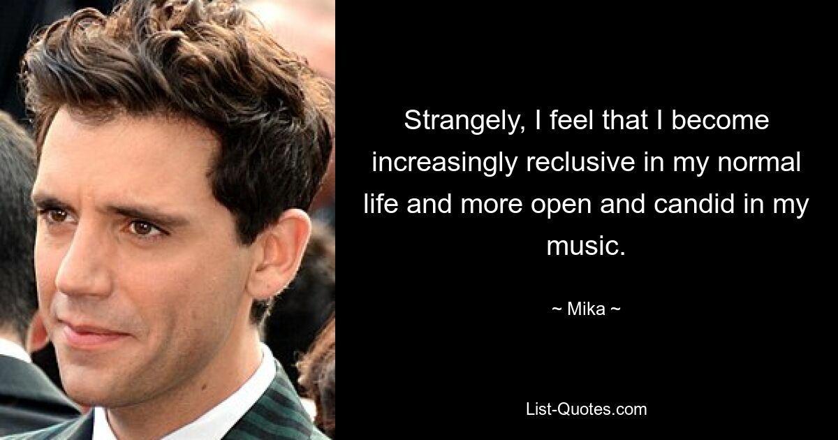 Strangely, I feel that I become increasingly reclusive in my normal life and more open and candid in my music. — © Mika