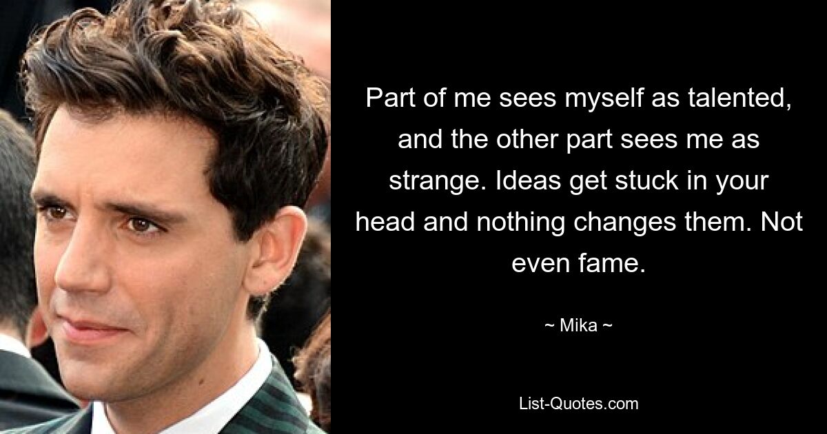 Part of me sees myself as talented, and the other part sees me as strange. Ideas get stuck in your head and nothing changes them. Not even fame. — © Mika