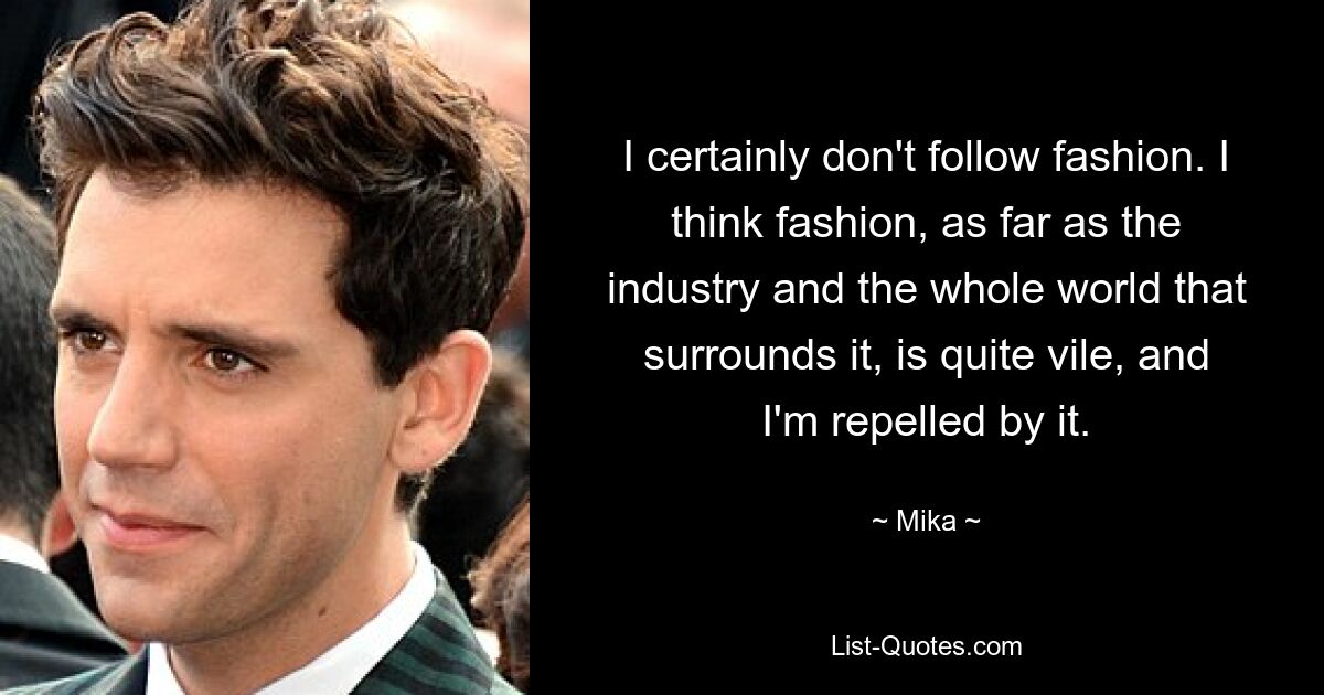 I certainly don't follow fashion. I think fashion, as far as the industry and the whole world that surrounds it, is quite vile, and I'm repelled by it. — © Mika