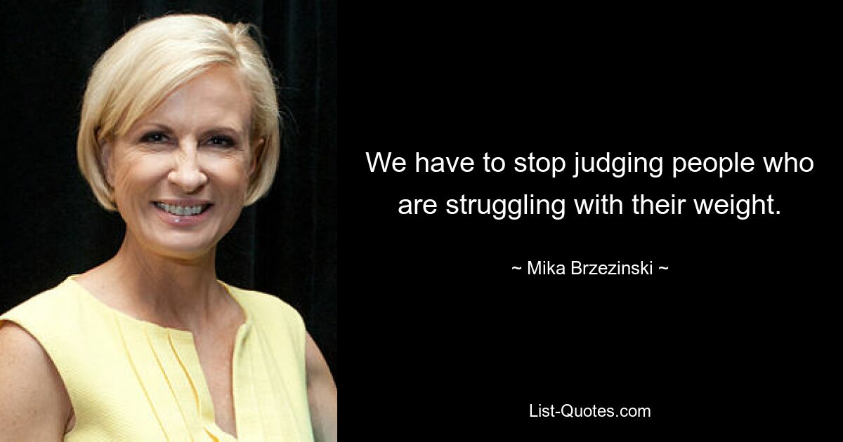 We have to stop judging people who are struggling with their weight. — © Mika Brzezinski