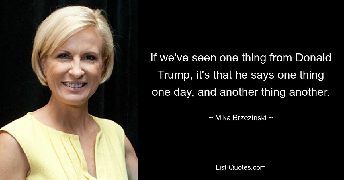 If we've seen one thing from Donald Trump, it's that he says one thing one day, and another thing another. — © Mika Brzezinski