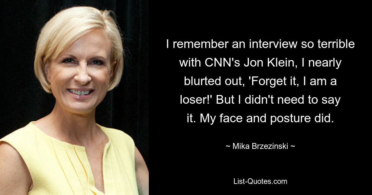 I remember an interview so terrible with CNN's Jon Klein, I nearly blurted out, 'Forget it, I am a loser!' But I didn't need to say it. My face and posture did. — © Mika Brzezinski