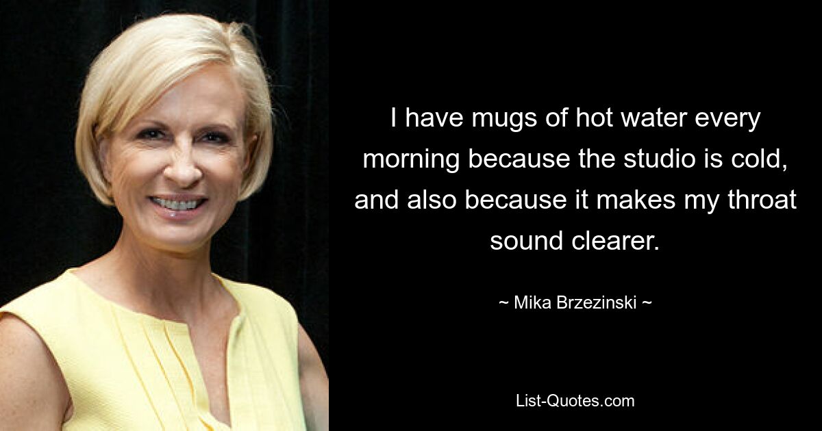 I have mugs of hot water every morning because the studio is cold, and also because it makes my throat sound clearer. — © Mika Brzezinski