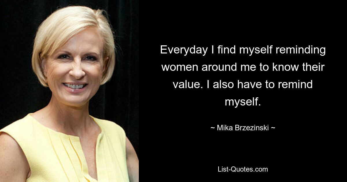 Everyday I find myself reminding women around me to know their value. I also have to remind myself. — © Mika Brzezinski