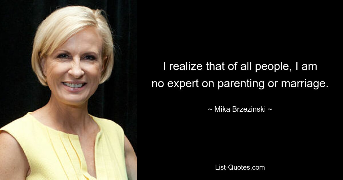 I realize that of all people, I am no expert on parenting or marriage. — © Mika Brzezinski