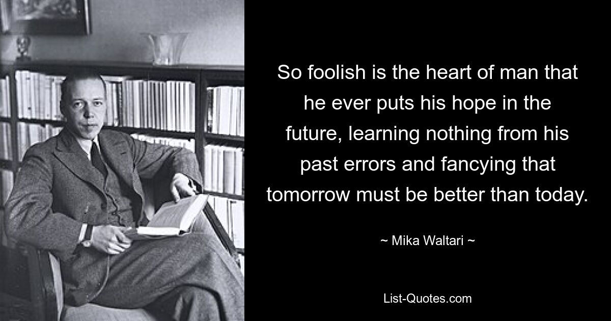 So foolish is the heart of man that he ever puts his hope in the future, learning nothing from his past errors and fancying that tomorrow must be better than today. — © Mika Waltari