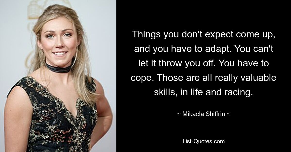 Things you don't expect come up, and you have to adapt. You can't let it throw you off. You have to cope. Those are all really valuable skills, in life and racing. — © Mikaela Shiffrin