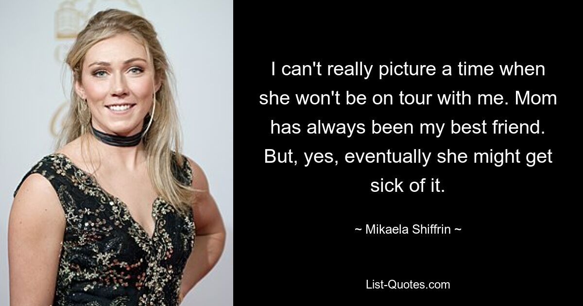 I can't really picture a time when she won't be on tour with me. Mom has always been my best friend. But, yes, eventually she might get sick of it. — © Mikaela Shiffrin