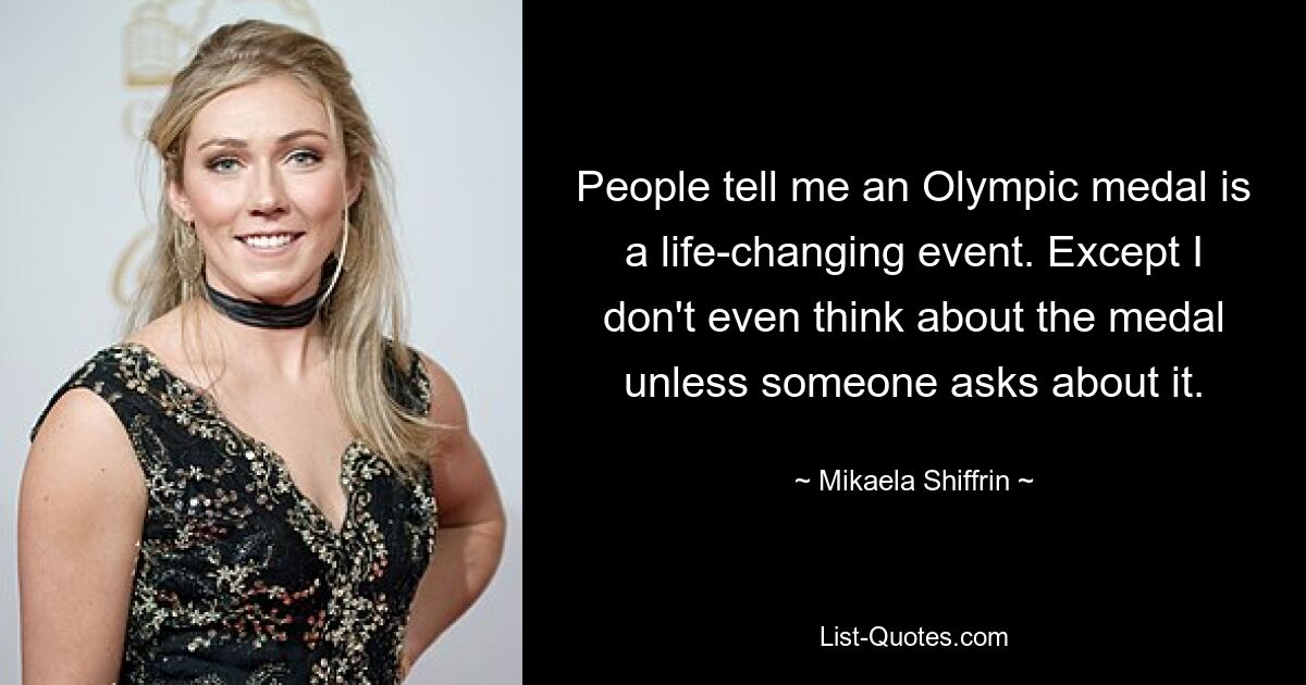 People tell me an Olympic medal is a life-changing event. Except I don't even think about the medal unless someone asks about it. — © Mikaela Shiffrin