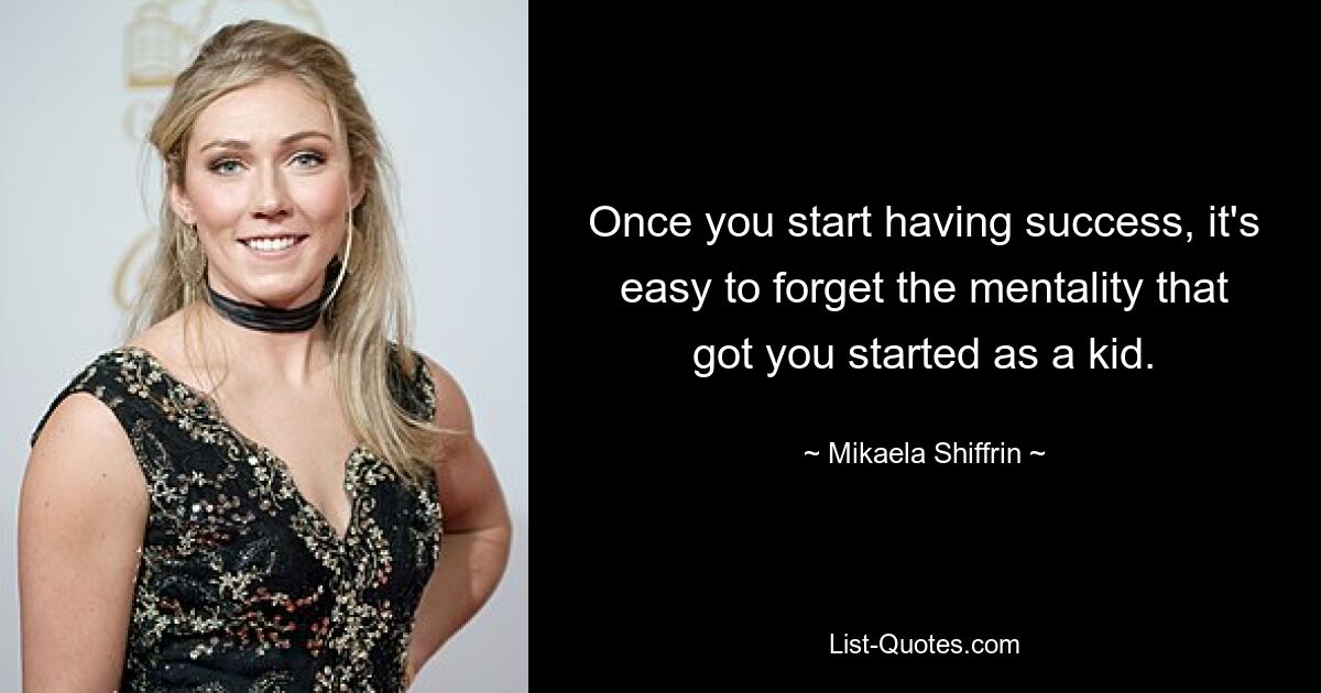 Once you start having success, it's easy to forget the mentality that got you started as a kid. — © Mikaela Shiffrin